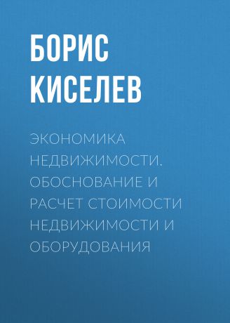 Борис Киселев Экономика недвижимости. Обоснование и расчет стоимости недвижимости и оборудования