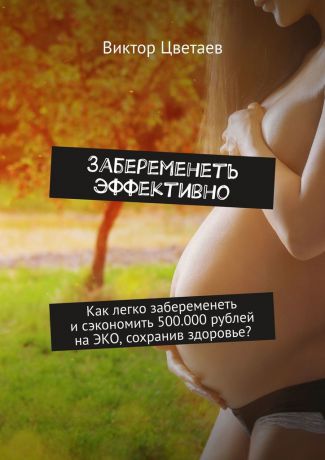 Виктор Цветаев Забеременеть эффективно. Как легко забеременеть и сэкономить 500.000 рублей на ЭКО, сохранив здоровье?