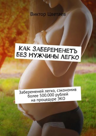 Виктор Цветаев Как забеременеть без мужчины легко. Забеременей легко, сэкономив более 500.000 рублей на процедуре ЭКО
