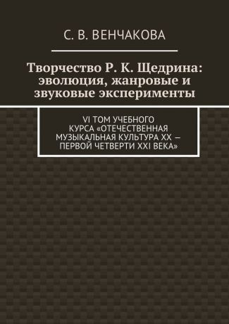 С. В. Венчакова Творчество Р. К. Щедрина: эволюция, жанровые и звуковые эксперименты. VI том учебного курса «Отечественная музыкальная культура XX – первой четверти XXI века»