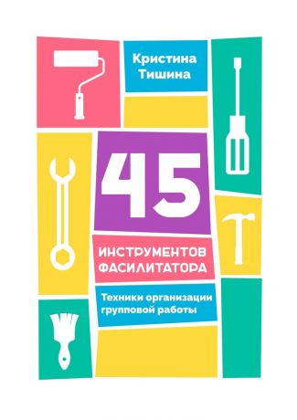 Кристина Тишина 45 инструментов фасилитатора. Техники организации групповой работы