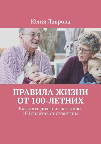 Юлия Лаврова Правила жизни от 100-летних. Как жить долго и счастливо: 100 советов от столетних