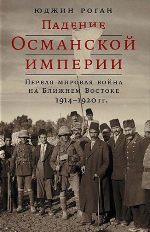 Роган Ю. Падение Османской империи: Первая мировая война на Ближнем Востоке, 1914–1920