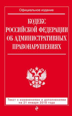 Кодекс Российской Федерации об административных правонарушениях: текст с последними изменениями и дополнениями на 21 января 2018 г.
