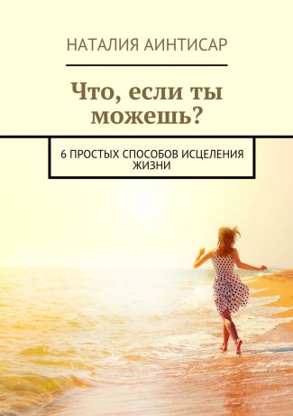 Наталия Аинтисар Что, если ты можешь? 6 простых способов исцеления жизни