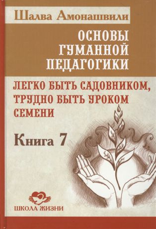 Амонашвили Ш. Основы гуманной педагогики Книга 7 Легко быть садовником трудно быть уроком семени