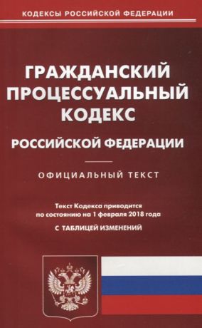 Гражданский процессуальный кодекс Российской Федерации Официальный текст По состоянию на 1 февраля 2018 года С таблицей изменений
