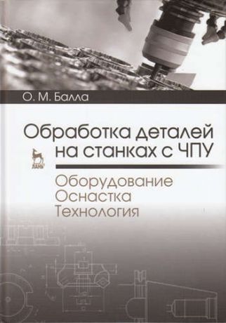 Балла, Олег Михайлович Обработка деталей на станках с ЧПУ. Оборудование. Оснастка. Технология: Уч.пособие