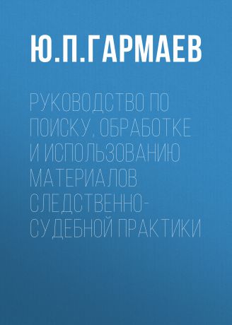 Ю. П. Гармаев Руководство по поиску, обработке и использованию материалов следственно-судебной практики