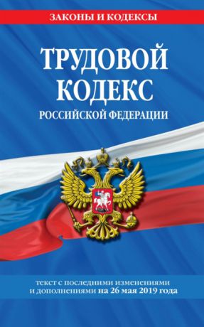 Трудовой кодекс Российской Федерации Текст с последними изменениями и дополнениями на 26 мая 2019 года