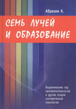 Абрахам К. Семь лучей и образование Выравнивание пар противоположностей и другие очерки эзотерической психологии