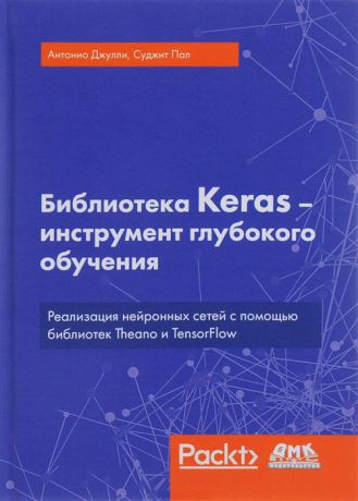 Антонио Дж., Пал С. Библиотека Keras - инструмент глубокого обучения Реализация нейронных сетей с помощью библиотек Theano и TensorFlow