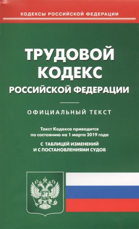 Трудовой кодекс Российской Федерации Официальный текст Текст Кодекса приводится по состоянию на 1 марта 2019 года С таблицей изменений и с постановлениями судов