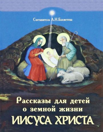 Бахметева А. (сост.) Рассказы для детей о земной жизни Спасителя и Господа Бога нашего Иисуса Христа