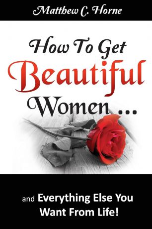 Matthew C. Horne How To Get Beautiful Women and Everything Else You Want from Life