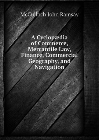 McCulloch John Ramsay A Cyclopaedia of Commerce, Mercantile Law, Finance, Commercial Geography, and Navigation
