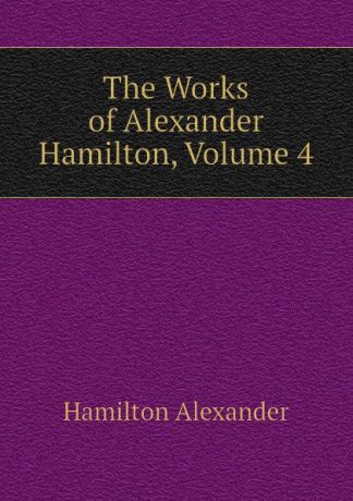 Hamilton Alexander The Works of Alexander Hamilton, Volume 4