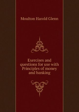 Moulton Harold Glenn Exercises and questions for use with Principles of money and banking