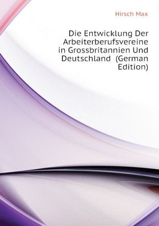Hirsch Max Die Entwicklung Der Arbeiterberufsvereine in Grossbritannien Und Deutschland (German Edition)