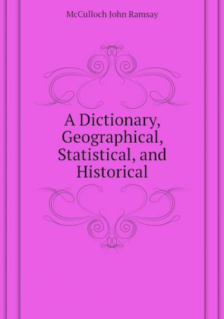 McCulloch John Ramsay A Dictionary, Geographical, Statistical, and Historical