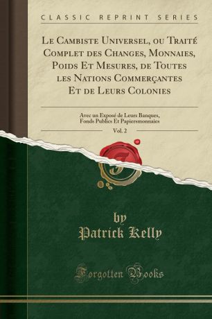 Patrick Kelly Le Cambiste Universel, ou Traite Complet des Changes, Monnaies, Poids Et Mesures, de Toutes les Nations Commercantes Et de Leurs Colonies, Vol. 2. Avec un Expose de Leurs Banques, Fonds Publics Et Papiersmonnaies (Classic Reprint)