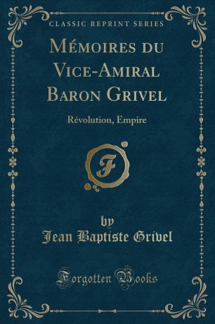Jean Baptiste Grivel Memoires du Vice-Amiral Baron Grivel. Revolution, Empire (Classic Reprint)