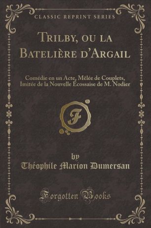 Théophile Marion Dumersan Trilby, ou la Bateliere d.Argail. Comedie en un Acte, Melee de Couplets, Imitee de la Nouvelle Ecossaise de M. Nodier (Classic Reprint)