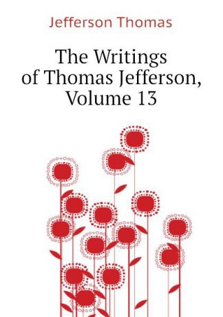 Thomas Jefferson The Writings of Thomas Jefferson, Volume 13