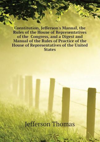 Thomas Jefferson Constitution, Jeffersons Manual, the Rules of the House of Representatives of the Congress, and a Digest and Manual of the Rules of Practice of the House of Representatives of the United States