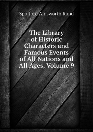 Spofford Ainsworth Rand The Library of Historic Characters and Famous Events of All Nations and All Ages, Volume 9