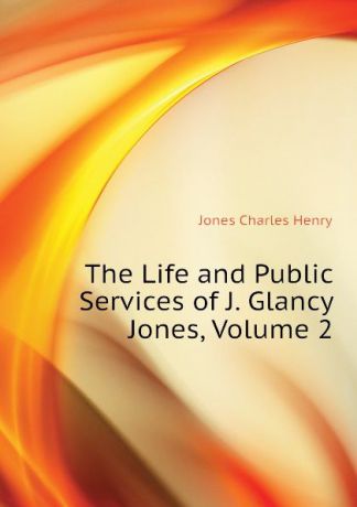 Jones Charles Henry The Life and Public Services of J. Glancy Jones, Volume 2