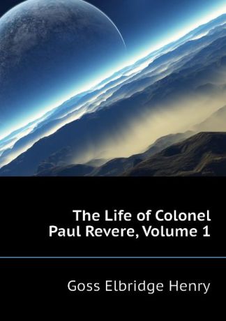 Goss Elbridge Henry The Life of Colonel Paul Revere, Volume 1