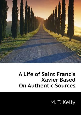 M. T. Kelly A Life of Saint Francis Xavier Based On Authentic Sources