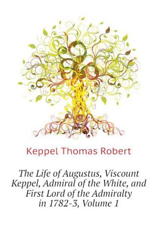 Keppel Thomas Robert The Life of Augustus, Viscount Keppel, Admiral of the White, and First Lord of the Admiralty in 1782-3, Volume 1