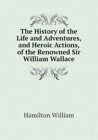Hamilton William The History of the Life and Adventures, and Heroic Actions, of the Renowned Sir William Wallace