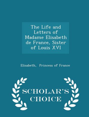 Elisabeth Princess of France The Life and Letters of Madame Elisabeth de France, Sister of Louis XVI - Scholar.s Choice Edition