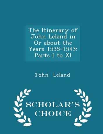 John Leland The Itinerary of John Leland in Or about the Years 1535-1543. Parts I to XI - Scholar.s Choice Edition