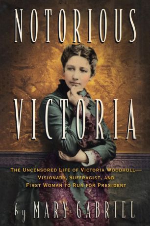 Mary Gabriel Notorious Victoria. The Uncensored Life of Victoria Woodhull - Visionary, Suffragist, and First Woman to Run for President