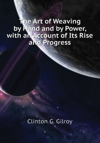 Clinton G. Gilroy The Art of Weaving by Hand and by Power, with an Account of Its Rise and Progress