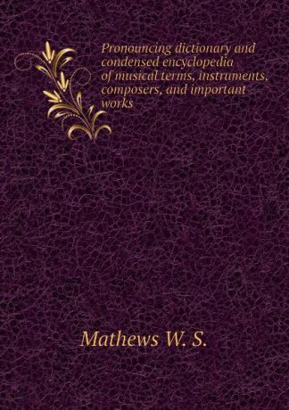 Mathews W. S. Pronouncing dictionary and condensed encyclopedia of musical terms, instruments, composers, and important works