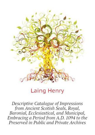 Laing Henry Descriptive Catalogue of Impressions from Ancient Scotish Seals, Royal, Baronial, Ecclesiastical, and Municipal, Embracing a Period from A.D. 1094 to the Preserved in Public and Private Archives