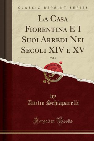 Attilio Schiaparelli La Casa Fiorentina E I Suoi Arredi Nei Secoli XIV e XV, Vol. 1 (Classic Reprint)