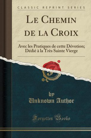 Unknown Author Le Chemin de la Croix. Avec les Pratiques de cette Devotion; Dedie a la Tres Sainte Vierge (Classic Reprint)
