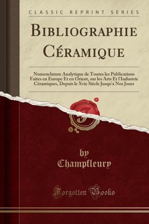 Champfleury Champfleury Bibliographie Ceramique. Nomenclature Analytique de Toutes les Publications Faites en Europe Et en Orient, sur les Arts Et l.Industrie Ceramiques, Depuis le Xvie Siecle Jusqu.a Nos Jours (Classic Reprint)