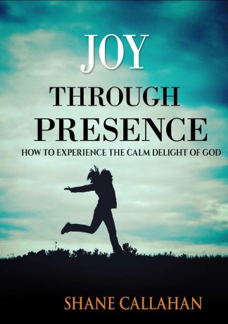Shane Callahan Joy Through Presence. How to Experience the Calm Delight of God