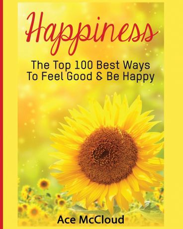 Ace McCloud Happiness. The Top 100 Best Ways To Feel Good . Be Happy