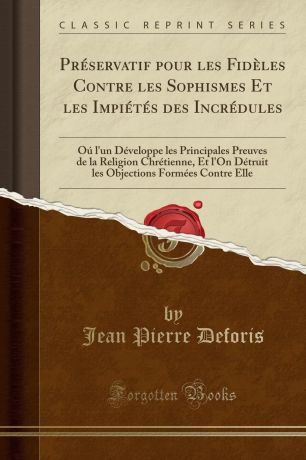 Jean Pierre Deforis Preservatif pour les Fideles Contre les Sophismes Et les Impietes des Incredules. Ou l.un Developpe les Principales Preuves de la Religion Chretienne, Et l.On Detruit les Objections Formees Contre Elle (Classic Reprint)