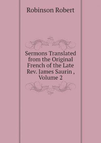 Robinson Robert Sermons Translated from the Original French of the Late Rev. James Saurin , Volume 2