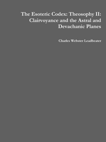 Charles Webster Leadbeater The Esoteric Codex. Theosophy II: Clairvoyance and the Astral and Devachanic Planes