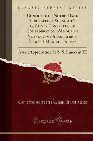 Confrérie de Notre-Dame Auxiliatrice Confrerie de Notre-Dame Auxiliatrice, Surnommee la Sainte Confrerie, ou Confederation d.Amour de Notre-Dame Auxiliatrice, Erigee a Munich, en 1684. Avec l.Approbation de S. S. Innocent XI (Classic Reprint)